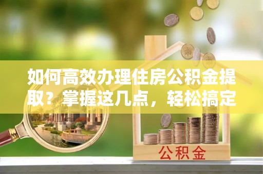 海门如何高效办理住房公积金提取？掌握这几点，轻松搞定！